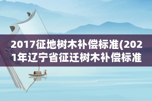2017征地樹(shù)木補(bǔ)償標(biāo)準(zhǔn)(2021年遼寧省征遷樹(shù)木補(bǔ)償標(biāo)準(zhǔn))