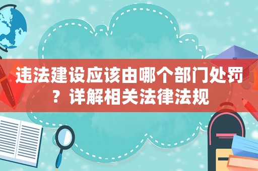 違法建設(shè)應(yīng)該由哪個(gè)部門處罰？詳解相關(guān)法律法規(guī)