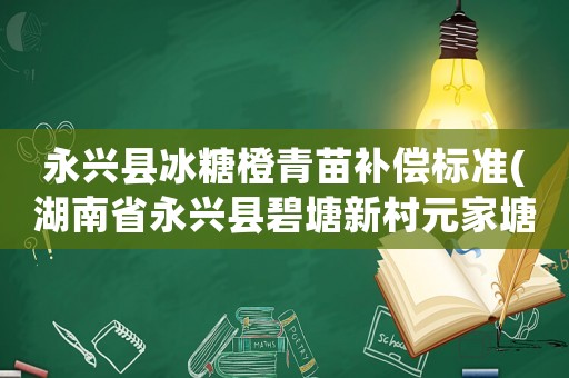 永興縣冰糖橙青苗補(bǔ)償標(biāo)準(zhǔn)(湖南省永興縣碧塘新村元家塘土地征收了多少錢每人？)