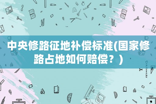 中央修路征地補(bǔ)償標(biāo)準(zhǔn)(國家修路占地如何賠償？)