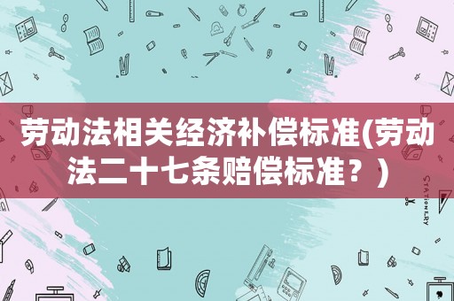 勞動(dòng)法相關(guān)經(jīng)濟(jì)補(bǔ)償標(biāo)準(zhǔn)(勞動(dòng)法二十七條賠償標(biāo)準(zhǔn)？)