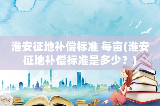 淮安征地補(bǔ)償標(biāo)準(zhǔn) 每畝(淮安征地補(bǔ)償標(biāo)準(zhǔn)是多少？)