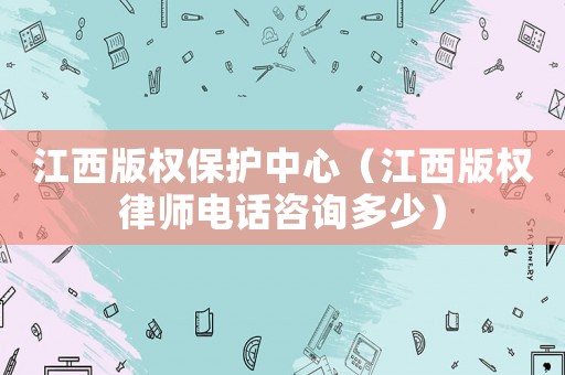 江西版權(quán)保護(hù)中心（江西版權(quán)律師電話咨詢多少）