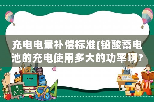 充電電量補(bǔ)償標(biāo)準(zhǔn)(鉛酸蓄電池的充電使用多大的功率啊？)