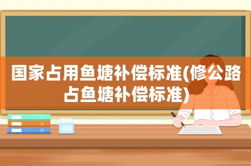 國家占用魚塘補償標(biāo)準(zhǔn)(修公路占魚塘補償標(biāo)準(zhǔn))