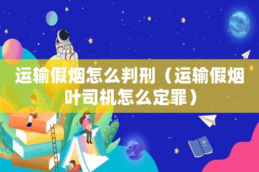 運(yùn)輸假煙怎么判刑（運(yùn)輸假煙葉司機(jī)怎么定罪）
