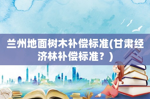 蘭州地面樹(shù)木補(bǔ)償標(biāo)準(zhǔn)(甘肅經(jīng)濟(jì)林補(bǔ)償標(biāo)準(zhǔn)？)