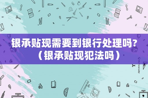 銀承貼現(xiàn)需要到銀行處理嗎?（銀承貼現(xiàn)犯法嗎）