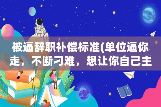 被逼辭職補(bǔ)償標(biāo)準(zhǔn)(單位逼你走，不斷刁難，想讓你自己主動提出辭職，不賠償，應(yīng)該如何處理？)