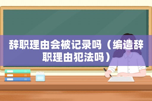 辭職理由會(huì)被記錄嗎（編造辭職理由犯法嗎）