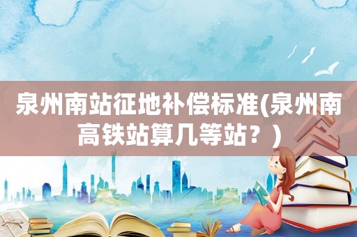 泉州南站征地補償標準(泉州南高鐵站算幾等站？)