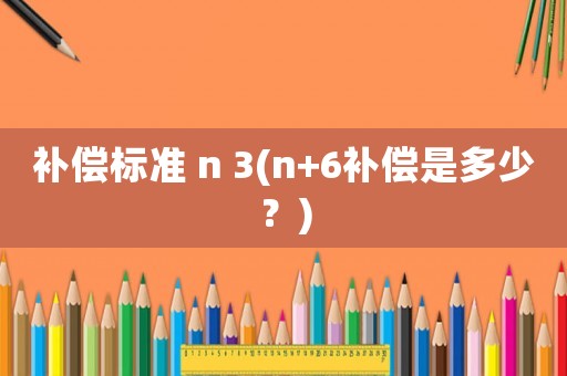 補(bǔ)償標(biāo)準(zhǔn) n 3(n+6補(bǔ)償是多少？)