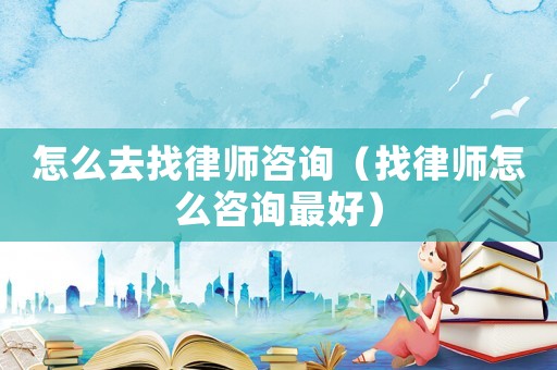 怎么去找律師咨詢（找律師怎么咨詢最好）