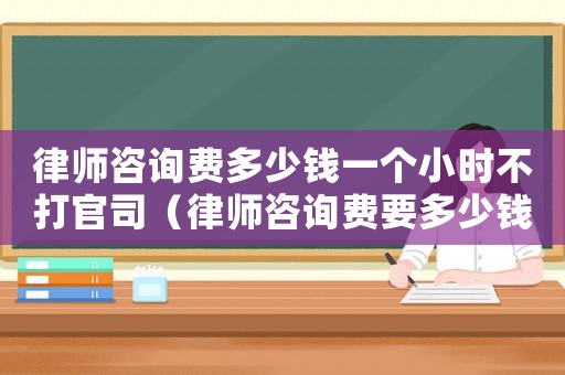 律師咨詢費(fèi)多少錢一個(gè)小時(shí)不打官司（律師咨詢費(fèi)要多少錢）