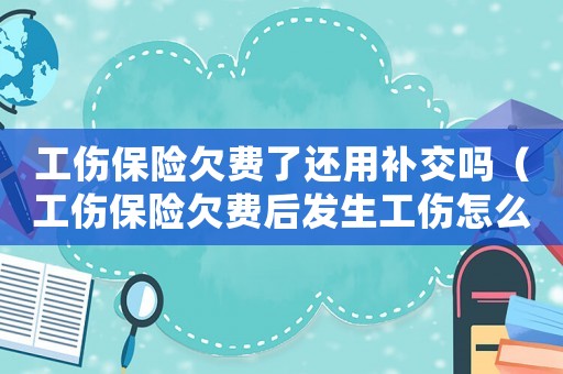 工傷保險(xiǎn)欠費(fèi)了還用補(bǔ)交嗎（工傷保險(xiǎn)欠費(fèi)后發(fā)生工傷怎么辦）