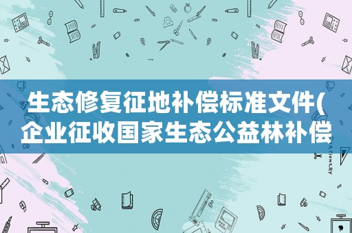 生態(tài)修復(fù)征地補(bǔ)償標(biāo)準(zhǔn)文件(企業(yè)征收國(guó)家生態(tài)公益林補(bǔ)償標(biāo)準(zhǔn))