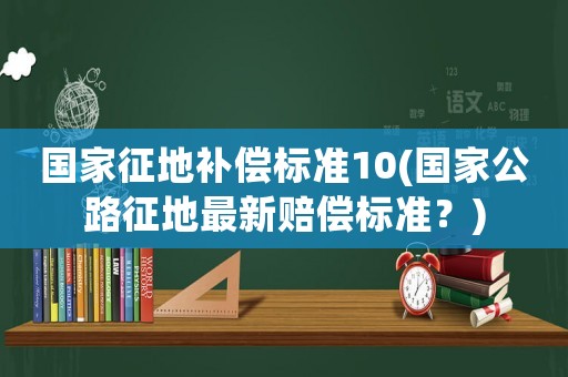 國家征地補(bǔ)償標(biāo)準(zhǔn)10(國家公路征地最新賠償標(biāo)準(zhǔn)？)