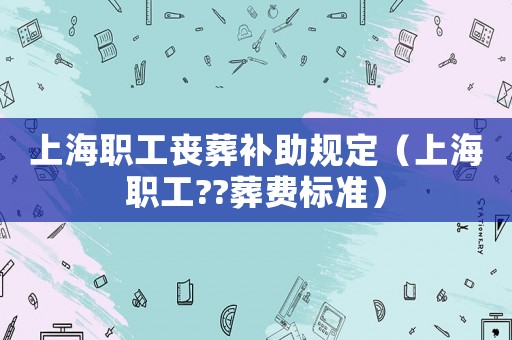 上海職工喪葬補(bǔ)助規(guī)定（上海職工??葬費標(biāo)準(zhǔn)）