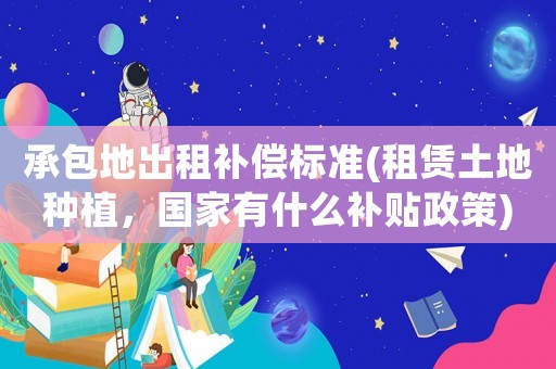 承包地出租補償標準(租賃土地種植，國家有什么補貼政策)
