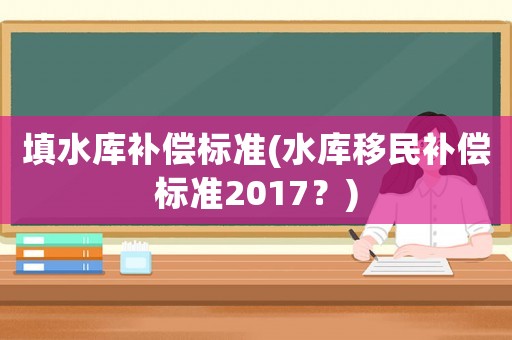填水庫補(bǔ)償標(biāo)準(zhǔn)(水庫移民補(bǔ)償標(biāo)準(zhǔn)2017？)
