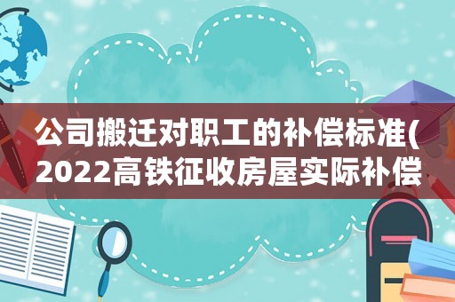 公司搬遷對(duì)職工的補(bǔ)償標(biāo)準(zhǔn)(2022高鐵征收房屋實(shí)際補(bǔ)償是多少)