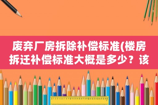 廢棄廠房拆除補償標準(樓房拆遷補償標準大概是多少？該注意些什么？)