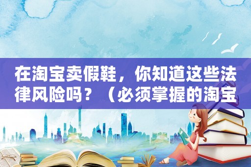 在淘寶賣假鞋，你知道這些法律風(fēng)險(xiǎn)嗎？（必須掌握的淘寶賣家法律知識）