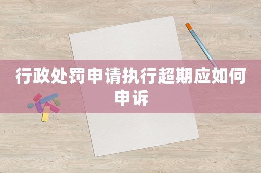 行政處罰申請執(zhí)行超期應(yīng)如何申訴