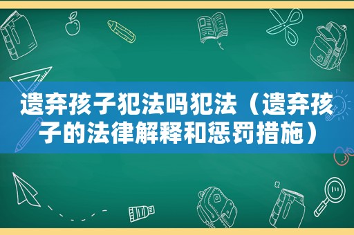 遺棄孩子犯法嗎犯法（遺棄孩子的法律解釋和懲罰措施）