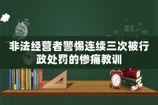 非法經(jīng)營者警惕連續(xù)三次被行政處罰的慘痛教訓