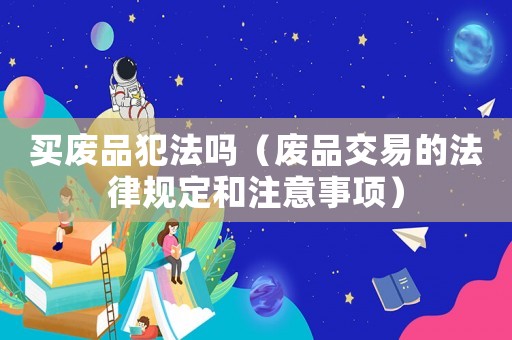 買(mǎi)廢品犯法嗎（廢品交易的法律規(guī)定和注意事項(xiàng)）