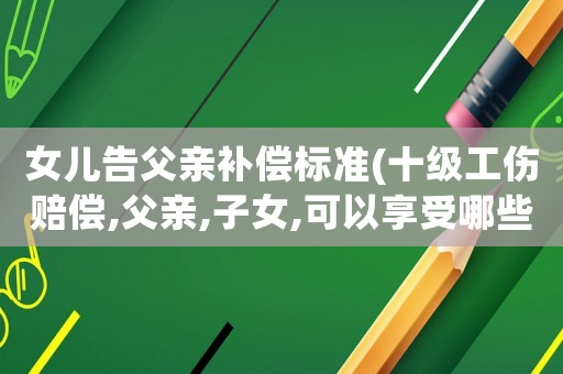 女兒告父親補(bǔ)償標(biāo)準(zhǔn)(十級(jí)工傷賠償,父親,子女,可以享受哪些賠償待遇？)