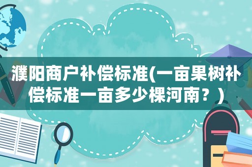 濮陽商戶補(bǔ)償標(biāo)準(zhǔn)(一畝果樹補(bǔ)償標(biāo)準(zhǔn)一畝多少棵河南？)