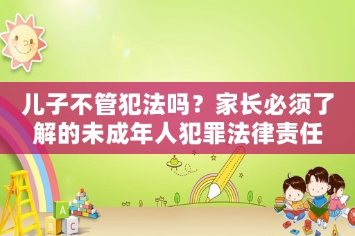 兒子不管犯法嗎？家長必須了解的未成年人犯罪法律責(zé)任