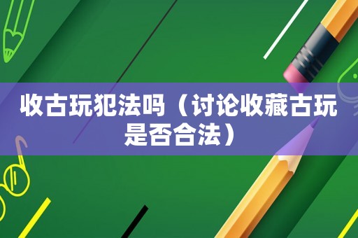 收古玩犯法嗎（討論收藏古玩是否合法）