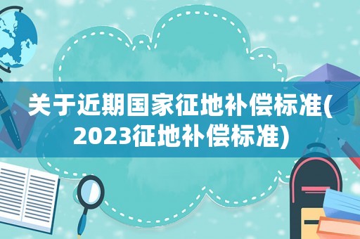 關(guān)于近期國(guó)家征地補(bǔ)償標(biāo)準(zhǔn)(2023征地補(bǔ)償標(biāo)準(zhǔn))