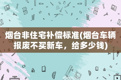 煙臺非住宅補償標準(煙臺車輛報廢不買新車，給多少錢)
