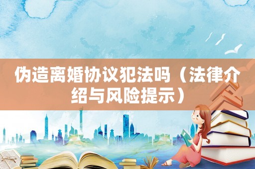 偽造離婚協(xié)議犯法嗎（法律介紹與風(fēng)險(xiǎn)提示）
