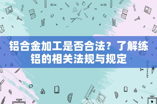 鋁合金加工是否合法？了解練鋁的相關(guān)法規(guī)與規(guī)定