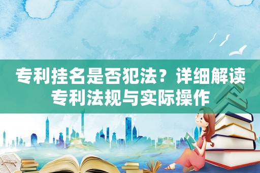 專利掛名是否犯法？詳細解讀專利法規(guī)與實際操作