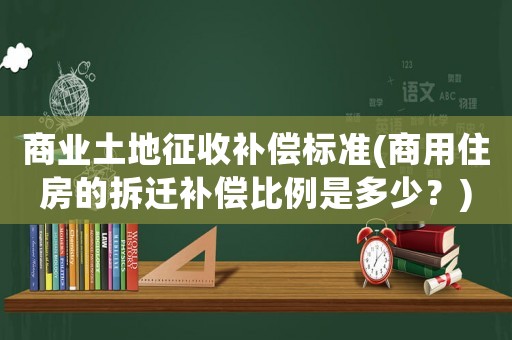 商業(yè)土地征收補(bǔ)償標(biāo)準(zhǔn)(商用住房的拆遷補(bǔ)償比例是多少？)