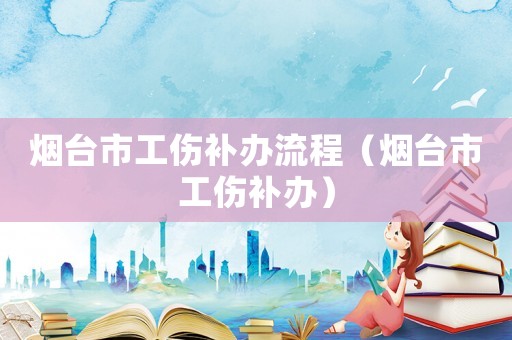 煙臺(tái)市工傷補(bǔ)辦流程（煙臺(tái)市工傷補(bǔ)辦）