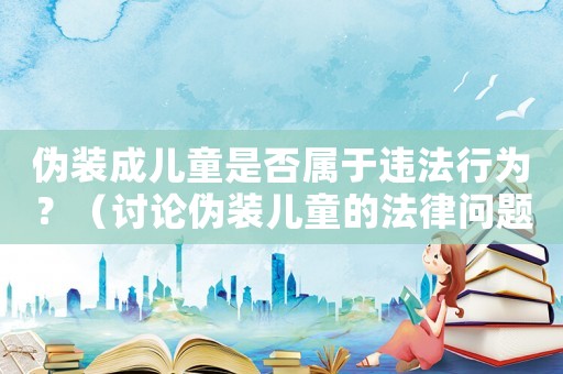 偽裝成兒童是否屬于違法行為？（討論偽裝兒童的法律問題）
