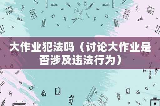 大作業(yè)犯法嗎（討論大作業(yè)是否涉及違法行為）