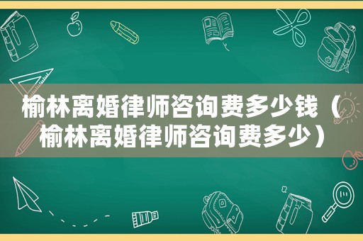 榆林離婚律師咨詢(xún)費(fèi)多少錢(qián)（榆林離婚律師咨詢(xún)費(fèi)多少）