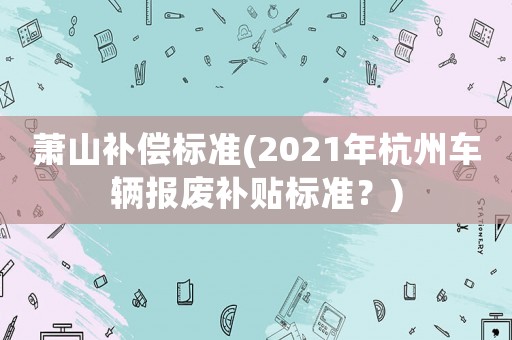 蕭山補(bǔ)償標(biāo)準(zhǔn)(2021年杭州車(chē)輛報(bào)廢補(bǔ)貼標(biāo)準(zhǔn)？)