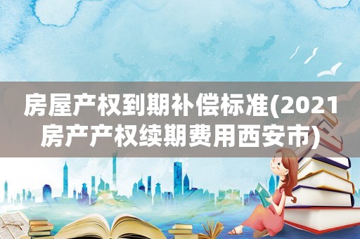 房屋產權到期補償標準(2021房產產權續(xù)期費用西安市)