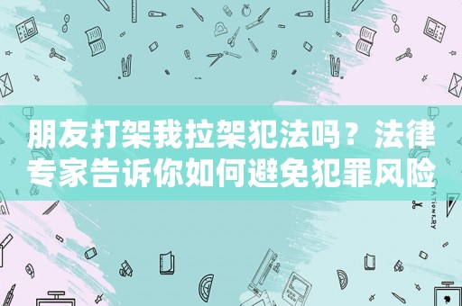 朋友打架我拉架犯法嗎？法律專家告訴你如何避免犯罪風險
