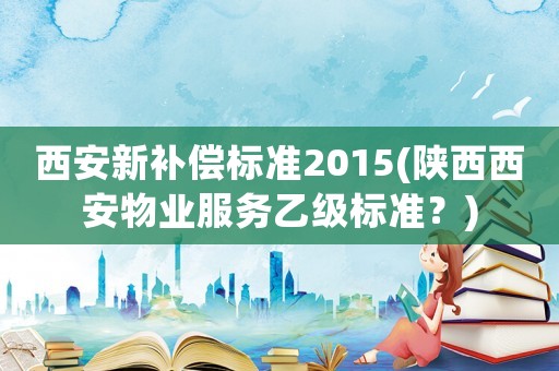 西安新補償標準2015(陜西西安物業(yè)服務乙級標準？)