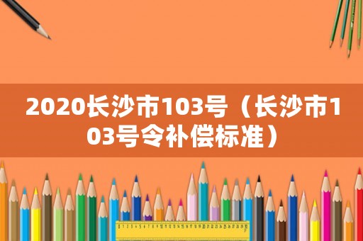 2020長(zhǎng)沙市103號(hào)（長(zhǎng)沙市103號(hào)令補(bǔ)償標(biāo)準(zhǔn)）